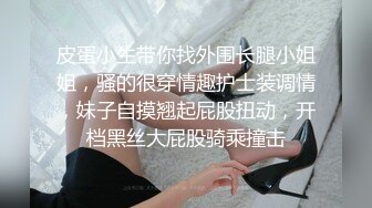 皮蛋小生带你找外围长腿小姐姐，骚的很穿情趣护士装调情，妹子自摸翘起屁股扭动，开档黑丝大屁股骑乘撞击