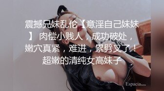 震撼兄妹乱伦【意淫自己妹妹】 肉偿小贱人，成功破处，嫩穴真紧，难进，累劈叉了！超嫩的清纯女高妹子