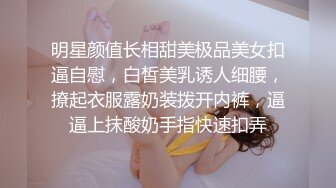 明星颜值长相甜美极品美女扣逼自慰，白皙美乳诱人细腰，撩起衣服露奶装拨开内裤，逼逼上抹酸奶手指快速扣弄