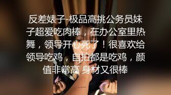 反差婊子-极品高挑公务员妹子超爱吃肉棒，在办公室里热舞，领导开心死了！很喜欢给领导吃鸡，自拍都是吃鸡，颜值非常高 身材又很棒