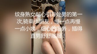 纹身熟女耐心引导处男的第一次,骑乘小朋友，慢一点再慢一点小姨，细心的服务，插得直男舒舒服服！