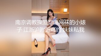 南京调教操爱穿渔网袜的小婊子 江浙沪附近可约 妹妹私我