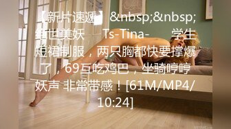 【新片速遞】&nbsp;&nbsp;绝世美妖❤️Ts-Tina-❤️ 学生短裙制服，两只胸都快要撑爆了，69互吃鸡巴，坐骑哼哼妖声 非常带感！[61M/MP4/10:24]