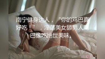 南宁健身达人，“你的鸡巴真好吃！”，淫荡美女舔男人鸡巴像吃绝世美味。