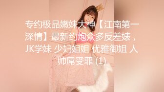 专约极品嫩妹大神【江南第一深情】最新约炮众多反差婊，JK学妹 少妇姐姐 优雅御姐 人帅屌受罪 (1)