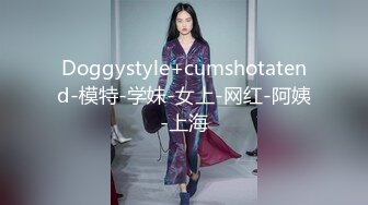 Doggystyle+cumshotatend-模特-学妹-女上-网红-阿姨-上海