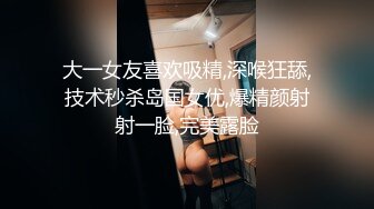 大一女友喜欢吸精,深喉狂舔,技术秒杀岛国女优,爆精颜射射一脸,完美露脸