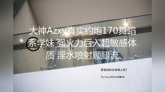 大神Azxy真实约炮170舞蹈系学妹 强火力后入超敏感体质 淫水喷射顺腿流