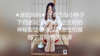 ★迷玩妈妈★ 好奇恋母小胖子下药迷玩生母 探索出生时的神秘裂缝 紧张又刺激生怕摸醒了 指奸里面很滑