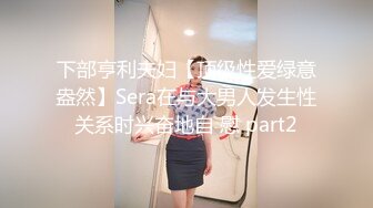 下部亨利夫妇【顶级性爱绿意盎然】Sera在与大男人发生性关系时兴奋地自 慰 part2