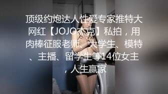 顶级约炮达人性爱专家推特大网红【JOJO杰克】私拍，用肉棒征服老师、大学生、模特、主播、留学生等14位女主，人生赢家