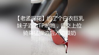 【老孟探花】约了个白衣巨乳妹子酒店TP啪啪，口交上位骑乘猛操边后入边摸奶