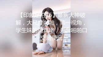 【印象足拍46】最新大神破解，大尺度啪啪，第一视角，学生妹的逼真嫩，无套啪啪口交随便玩