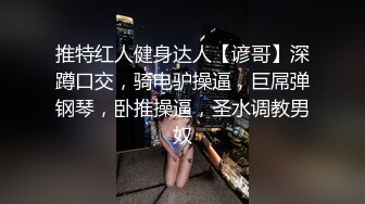 推特红人健身达人【谚哥】深蹲口交，骑电驴操逼，巨屌弹钢琴，卧推操逼，圣水调教男奴