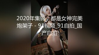 2020年集锦，都是女神完美炮架子 - 91视频_91自拍_国产自拍