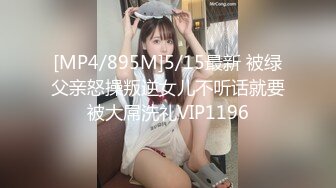 [MP4/895M]5/15最新 被绿父亲怒操叛逆女儿不听话就要被大屌洗礼VIP1196