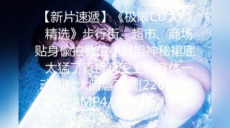 【新片速遞】《极限CD大师⭐精选》步行街、超市、商场贴身偸拍数位小姐姐神秘裙底⭐太猛了直接真空上街身体一动两片大阴唇直颤[2260M/MP4/14:41]