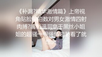 《补漏?精华激情篇》上帝视角贴脸偸拍数对男女激情四射肉搏?嘴当逼洞爽干黑丝小姐姐的超骚一根绳情趣装看了就想肏