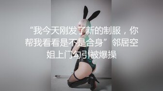 “我今天刚发了新的制服，你帮我看看是不是合身”邻居空姐上门勾引被爆操