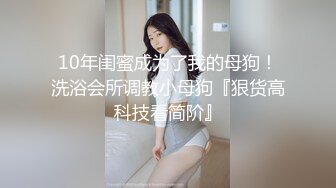 10年闺蜜成为了我的母狗！洗浴会所调教小母狗『狠货高科技看简阶』