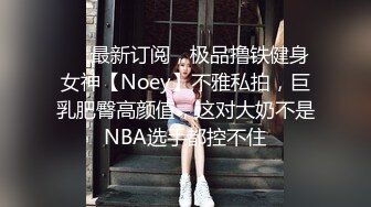 ❤️最新订阅，极品撸铁健身女神【Noey】不雅私拍，巨乳肥臀高颜值，这对大奶不是NBA选手都控不住