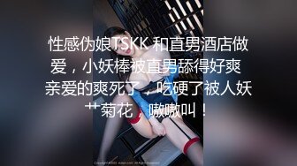 性感伪娘TSKK 和直男酒店做爱，小妖棒被直男舔得好爽 亲爱的爽死了，吃硬了被人妖艹菊花，嗷嗷叫！