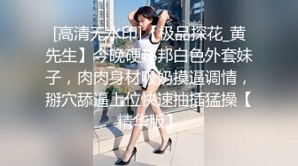 [高清无水印]【极品探花_黄先生】今晚硬邦邦白色外套妹子，肉肉身材吸奶摸逼调情，掰穴舔逼上位快速抽插猛操【精华版】