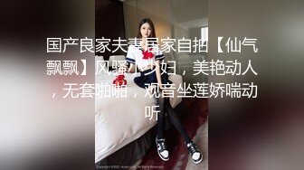 国产良家夫妻居家自拍【仙气飘飘】风骚小少妇，美艳动人，无套啪啪，观音坐莲娇喘动听