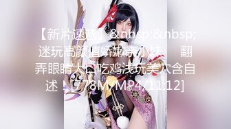 【新片速遞】&nbsp;&nbsp;迷玩高颜值娇嫩亲小妹❤️翻弄眼睛大口吃鸡浅玩美穴含自述！[778M/MP4/11:12]