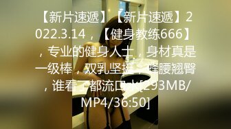 【新片速遞】【新片速遞】2022.3.14，【健身教练666】，专业的健身人士，身材真是一级棒，双乳坚挺，蜂腰翘臀，谁看了都流口水[293MB/MP4/36:50]