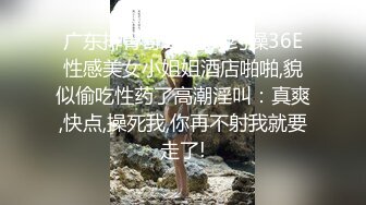 广东排骨哥1800元约操36E性感美女小姐姐酒店啪啪,貌似偷吃性药了高潮淫叫：真爽,快点,操死我,你再不射我就要走了!