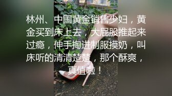 林州、中国黄金销售少妇，黄金买到床上去，大屁股推起来过瘾，伸手掏进制服摸奶，叫床听的清清楚楚，那个酥爽，真值啦！