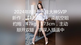 2024年8月，泡良大神SVIP新作，【狮子座】，南航空姐约炮，47kg，173cm，主动掰开双腿，求深入插逼中