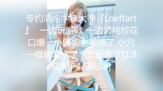 专约清纯学妹大神『Loeftart』✿一边玩游戏 一边清纯校花口爆，小骚货太敏感了 小穴一模就喷水了！太反差了[1.8G/MP4/34:38]