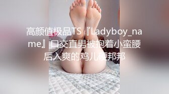 高颜值极品TS『Ladyboy_name』口交直男被抱着小蛮腰后入爽的鸡儿硬邦邦