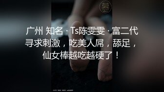 广州 知名 · Ts陈雯雯 · 富二代寻求刺激，吃美人屌，舔足，仙女棒越吃越硬了！