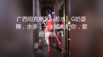 广西坦克爆乳--若水，G奶耍舞，水多，一坐能坐射你，紫薇诱惑！1