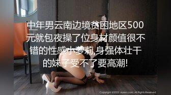 中年男云南边境贫困地区500元就包夜操了位身材颜值很不错的性感小萝莉,身强体壮干的妹子受不了要高潮!