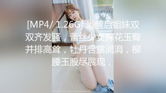 [MP4/ 1.26G] 酒醒后姐妹双双齐发骚，蕾丝少女探花玉臀并排高耸，牡丹含露涓涓，柳腰玉股尽展现，