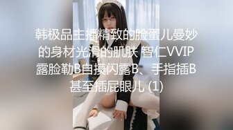 韩极品主播精致的脸蛋儿曼妙的身材光滑的肌肤 智仁VVIP露脸勒B自摸闪露B、手指插B甚至插屁眼儿 (1)