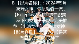 B 【影片名称】：2024年5月，高端女神，气质颜值一流，【Roleplay7in】，肤白貌美，私下约要五千一炮，完美推荐 【出演女优】：高端女神 【影片容量】：3.27G 【是否有码】：无码 【种子