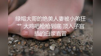 绿帽大哥的绝美人妻被小弟狂艹 大鸡吧枪枪到底 顶入子宫插的白浆直冒