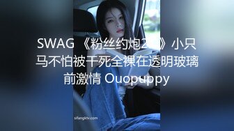 SWAG 《粉丝约炮2.0》小只马不怕被干死全裸在透明玻璃前激情 Ouopuppy