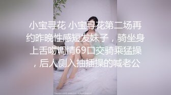 小宝寻花 小宝寻花第二场再约昨晚性感短发妹子，骑坐身上舌吻调情69口交骑乘猛操，后人侧入抽插操的喊老公