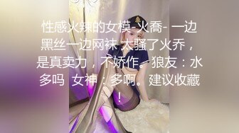 性感火辣的女模-火喬- 一边黑丝一边网袜 太骚了火乔，是真卖力，不娇作。狼友：水多吗  女神：多啊。建议收藏！