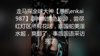 走马探全球大神【恩凯enkai987】泰神啦情色旅游，尝尽红灯区所有花活，泰国蛇美淫水姬，爽翻了，事后国语采访亮了