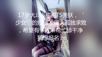 17岁大JJ小甜甜TS美妖，‘少女’的烦恼，屌大孤独求败，希望有个人来帮忙舔干净 我想报名！