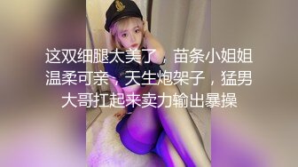 这双细腿太美了，苗条小姐姐温柔可亲，天生炮架子，猛男大哥扛起来卖力输出暴操