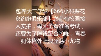 包养大二学妹【666小祁探花&约炮俱乐部】之前有校园接人实拍，每天忙着准备考试，还要为了赚钱配合啪啪，青春胴体格外骚浪淫荡小尤物