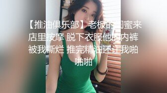 【推油俱乐部】老板的闺蜜来店里按摩 脱下衣服他的内裤被我撕烂 推完精油还让我啪啪啪